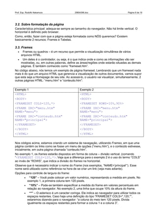 Prof. Esp. Rodolfo Nakamura                       29804396.doc                              Página 8 de 19




3.2. Sobre formatação da página
Característica principal: adequa-se sempre ao tamanho do navegador. Não há limite vertical. O
horizontal é definido pelo browser.
Como, então, fazer com que a página esteja formatada como NÓS queremos? Existem
basicamente 2 recursos: Frames e Tabelas.

3.3. Frames
  •    Frames ou quadros – é um recurso que permite a visualização simultânea de vários
      arquivos HTML.
  •    Um deles é o controlador, ou seja, é o que indica onde e como as informações vão ser
      mostradas, ou, em outras palavras, define as áreas/regiões onde estarão situadas as demais
      páginas. É também conhecido como “frameset.htm”.
No código abaixo, nós temos um exemplo de página frameset. Lembrando que um frameset nada
mais é do que um arquivo HTML que gerencia a visualização de outros documentos, vamos supor
que esta seja a Homepage de seu site. Ao acessá-lo, o usuário vai visualizar, simultaneamente, 2
outras páginas HTML: “menu.htm” e “conteudo.htm”:


Exemplo 1                                             Exemplo 2
<HTML>                                                <HTML>
<BODY>                                                <BODY>
<FRAMESET COLS=120,*>                                 <FRAMESET ROWS=10%,90%>
<FRAME SRC="menu.htm"                                 <FRAME SRC="menu.htm"
NAME="menu">                                          NAME="menu">
<FRAME SRC="conteudo.htm"                             <FRAME SRC="conteudo.htm"
NAME="principal">                                     NAME="principal">
</FRAMESET>                                           </FRAMESET>
</BODY>                                               </BODY>
</HTML>                                               </HTML>

Nos códigos acima, estamos criando um sistema de navegação, utilizando Frames, em que uma
página contém os links como se fosse um menu de opções (“menu.htm”), e o conteúdo estivesse,
inicialmente, em outra página chamada “conteudo.htm”.
No exemplo 1, os frames estarão dispostos em forma de coluna – divisão vertical. (comando
“<FRAMESET COLS=120,*>. Veja que a diferença para o exemplo 2 é o uso do termo “COLS”
ao invés de “ROWS”, que indica a divisão do frames na horizontal.
Observe que é necessário indicar o nome do Frame (nos exemplos, “NAME=’principal’”). Esse
nome será utilizado como referência na hora de se criar um link (veja mais adiante).
Opções para controle de largura do frame:
         •    “120” – Você pode colocar um valor numérico, representando a medida em pixels. No
             exemplo 1, a primeira coluna tem 120 pixels.
         •    “10%” – Pode-se também especificar a medida do frame em valores percentuais em
             relação ao navegador. No exemplo 2, uma linha que ocupe 10% da altura do frame.
         •     “*” – O asterisco é um caracter coringa. Ele indica ao navegador para utilizar todos os
             espaços restantes. Caso haja uma definição do tipo “FRAMESET COLS=*,120,*”,
             estaremos dizendo para o navegador: “a coluna do meio tem 120 pixels. Divida
             igualmente os espaços restantes para formar a coluna 1 e a coluna 3”.
 