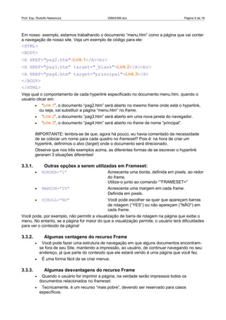 Prof. Esp. Rodolfo Nakamura                     29804396.doc                               Página 9 de 19




Em nosso exemplo, estamos trabalhando o documento “menu.htm” como a página que vai conter
a navegação de nosso site. Veja um exemplo de código para ele:
<HTML>
<BODY>
<A HREF="pag2.htm">Link 1</A><br>
<A HREF="pag3.htm" target="_blank">Link 2</A><br>
<A HREF="pag4.htm" target="principal">Link 3</A>
</BODY>
</HTML>
Veja qual o comportamento de cada hyperlink especificado no documento menu.htm, quando o
usuário clicar em:
         •    “Link 1”, o documento “pag2.htm” será aberto no mesmo frame onde está o hyperlink,
             ou seja, vai substituir a página “menu.htm” no frame.
         •    “Link 2”, o documento “pag3.htm” será aberto em uma nova janela do navegador.
         •    “Link 3”, o documento “pag4.htm” será aberto no frame de nome “principal”.

         IMPORTANTE: lembra-se de que, agora há pouco, eu havia comentado da necessidade
         de se colocar um nome para cada quadro no frameset? Pois é: na hora de criar um
         hyperlink, definimos o alvo (target) onde o documento será direcionado.
         Observe que nos três exemplos acima, as diferentes formas de se escrever o hyperlink
         geraram 3 situações diferentes!

3.3.1.         Outras opções a serem utilizadas em Frameset:
         •    BORDER=”1”                        Acrescenta uma borda, definida em pixels, ao redor
                                                do frame.
                                                Utilize-o junto ao comando “”FRAMESET=”
         •    MARGIN=”20”                       Acrescenta uma margem em cada frame.
                                                Definida em pixels.
         •    SCROLL=”NO”                       Você pode escolher se quer que apareçam barras
                                                de rolagem (“YES”) ou não apareçam (“NÃO”) em
                                                cada frame.
Você pode, por exemplo, não permitir a visualização de barra de rolagem na página que exibe o
menu. No entanto, se a página for maior do que a visualização permite, o usuário terá dificuldades
para ver o conteúdo da página!

3.3.2.         Algumas vantagens do recurso Frame
         •    Você pode fazer uma estrutura de navegação em que alguns documentos encontram-
             se fora de seu Site, mantendo a impressão, ao usuário, de continuar navegando no seu
             endereço, já que parte do conteúdo que ele estará vendo é uma página que você fez.
         •    É uma forma fácil de se criar menus.

3.3.3.         Algumas desvantagens do recurso Frame
         •    Quando o usuário for imprimir a página, na verdade serão impressos todos os
             documentos relacionados no frameset.
         •    Tecnicamente, é um recurso “mais pobre”, devendo ser reservado para casos
             específicos.
 