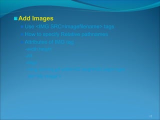 Add Images
Use <IMG SRC=imagefilename> tags
How to specify Relative pathnames
Attributes of IMG tag
-width,height
-Alt
-Align
-<Img src=my.gif width=50 height=50 align=right
alt=“My image”>
12
 