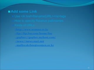 Add some Link
Use <A href=filename|URL></a>tags
How to specify Relative pathnames
Kinds of URLs
-http://www.women.or.kr
- ftp://ftp.foo.com/home/foo
- gopher://gopher.myhost.com/
- news://news.nuri.net
- mailto:skrhee@women.or.kr
13
 