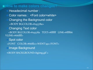 How to make colors changes?
Hexadecimal number :
Color names : <Font color=white>
Changing the Background color
<BODY BGCOLOR=#19378a>
Changing Text color
<BODY BGCOLOR=#19378a TEXT=#ffffff LINK=#ffff66
VLINK=#66ffff>
Spot color
<FONT COLOR=#66ffcc>WENT'99</FONT>
Image Background
<BODY BACKGROUND=bgimg.gif >
14
 