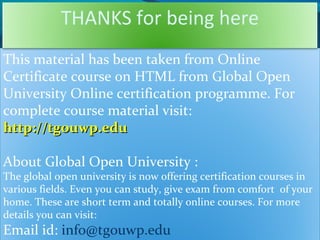 This material has been taken from Online
Certificate course on HTML from Global Open
University Online certification programme. For
complete course material visit:
http://tgouwp.eduhttp://tgouwp.edu
About Global Open University :
The global open university is now offering certification courses in
various fields. Even you can study, give exam from comfort of your
home. These are short term and totally online courses. For more
details you can visit:
Email id: info@tgouwp.edu
THANKS for being here
 