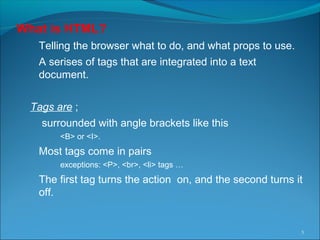 What is HTML?
Telling the browser what to do, and what props to use.
A serises of tags that are integrated into a text
document.
Tags are ;
surrounded with angle brackets like this
<B> or <I>.
Most tags come in pairs
exceptions: <P>, <br>, <li> tags …
The first tag turns the action on, and the second turns it
off.
5
 