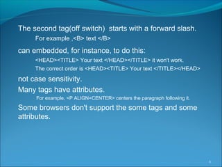 The second tag(off switch) starts with a forward slash.
For example ,<B> text </B>
can embedded, for instance, to do this:
<HEAD><TITLE> Your text </HEAD></TITLE> it won't work.
The correct order is <HEAD><TITLE> Your text </TITLE></HEAD>
not case sensitivity.
Many tags have attributes.
For example, <P ALIGN=CENTER> centers the paragraph following it.
Some browsers don't support the some tags and some
attributes.
6
 