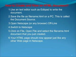 How to Create and View an HTML document?
1.Use an text editor such as Editpad to write the
document.
2.Save the file as filename.html on a PC. This is called
the Document Source.
3.Open Netscape (or any browser) Off-Line
4.Switch to Netscape
5.Click on File, Open File and select the filename.html
document that you just created.
6.Your HTML page should now appear just like any
other Web page in Netscape.
8
 