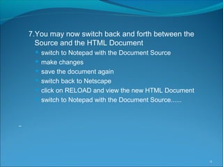 7.You may now switch back and forth between the
Source and the HTML Document
 switch to Notepad with the Document Source
 make changes
 save the document again
 switch back to Netscape
 click on RELOAD and view the new HTML Document
 switch to Notepad with the Document Source......
9
 