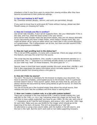 drawback is that it may force users to resize their viewing window after they have
become accustomed to their preferred settings.
3. Can I put markup in ALT text?
No. Character entities (&copy;, &#nnn; and such) are permitted, though.
If you want to know how to write good ALT texts without markup, please see Alan
Flavell's essay on choosing ALT texts.
4. How do I include one file in another?
Use server-side includes, if your server supports them. Ask your Webmaster if this is
the case, and if so, what the exact syntax is for your server.
Since server-side includes make the document slower, they are not always desirable.
If your documents only have a static footer, which doesn't change every day, you
might be better off by using an editor which can insert files in the current document,
or a preprocessor. The C preprocessor can do this, but there are also several HTML-
specific preprocessors available.
5. How do I get scrolling text in the status bar?
This is not an HTML question, it's done with a Javascript. Check any page which has
this feature, and copy the script from the source.
This script has two big problems. One, usually it uses the decrement operator (c--)
at some ball. The "--" sequence in a comment actually closes it on some browsers,
so your code may "leak" on those browsers. The same goes for ">".
Second, keep in mind that many people consider this even worse than <BLINK>, and
that it also suppresses the status information which normally appears there. It
prevents people from knowing where a link goes to.
6. How do I hide my source?
You can't. The source is necessary for the browser to display your document. You
have to send the complete, unencrypted source to the browser. Even if a particular
browser doesn't have a "View source" option, there are many that do, and you can
always retrieve the document by hand (using telnet) to get its source. Or check the
browser's cache.
You can of course put a few hundred empty lines above the actual source, then
newbies who don't see the scrollbars will think there is nothing there.
7. How can I make a custom rule, or a list with custom bullets?
There was a proposal in the now-expired HTML 3 draft to handle exactly this: just
add SRC to the <HR> or <UL> tag, indicating where the image can be found. But
until this is more widely supported, you have to use <IMG> for the rule, with a lot of
"--" characters as ALT text for text browsers, and using a <DL> with only <DD> tags
for each item. Make sure you use ALIGN for the image, which should go at the
beginning of the item, of course. This isn't as beautiful as a "real" list.
An alternative is using a two column table, with the bullets in the left column, and
the text in the right. But this won't work well on non-table supporting browsers.
2
 