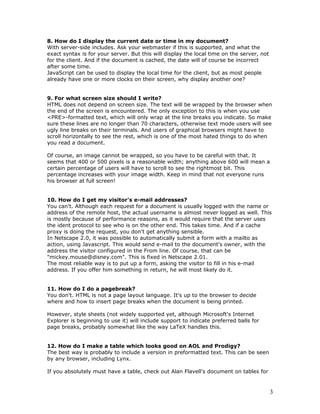 8. How do I display the current date or time in my document?
With server-side includes. Ask your webmaster if this is supported, and what the
exact syntax is for your server. But this will display the local time on the server, not
for the client. And if the document is cached, the date will of course be incorrect
after some time.
JavaScript can be used to display the local time for the client, but as most people
already have one or more clocks on their screen, why display another one?
9. For what screen size should I write?
HTML does not depend on screen size. The text will be wrapped by the browser when
the end of the screen is encountered. The only exception to this is when you use
<PRE>-formatted text, which will only wrap at the line breaks you indicate. So make
sure these lines are no longer than 70 characters, otherwise text mode users will see
ugly line breaks on their terminals. And users of graphical browsers might have to
scroll horizontally to see the rest, which is one of the most hated things to do when
you read a document.
Of course, an image cannot be wrapped, so you have to be careful with that. It
seems that 400 or 500 pixels is a reasonable width; anything above 600 will mean a
certain percentage of users will have to scroll to see the rightmost bit. This
percentage increases with your image width. Keep in mind that not everyone runs
his browser at full screen!
10. How do I get my visitor's e-mail addresses?
You can't. Although each request for a document is usually logged with the name or
address of the remote host, the actual username is almost never logged as well. This
is mostly because of performance reasons, as it would require that the server uses
the ident protocol to see who is on the other end. This takes time. And if a cache
proxy is doing the request, you don't get anything sensible.
In Netscape 2.0, it was possible to automatically submit a form with a mailto as
action, using Javascript. This would send e-mail to the document's owner, with the
address the visitor configured in the From line. Of course, that can be
"mickey.mouse@disney.com". This is fixed in Netscape 2.01.
The most reliable way is to put up a form, asking the visitor to fill in his e-mail
address. If you offer him something in return, he will most likely do it.
11. How do I do a pagebreak?
You don't. HTML is not a page layout language. It's up to the browser to decide
where and how to insert page breaks when the document is being printed.
However, style sheets (not widely supported yet, although Microsoft's Internet
Explorer is beginning to use it) will include support to indicate preferred balls for
page breaks, probably somewhat like the way LaTeX handles this.
12. How do I make a table which looks good on AOL and Prodigy?
The best way is probably to include a version in preformatted text. This can be seen
by any browser, including Lynx.
If you absolutely must have a table, check out Alan Flavell's document on tables for
3
 