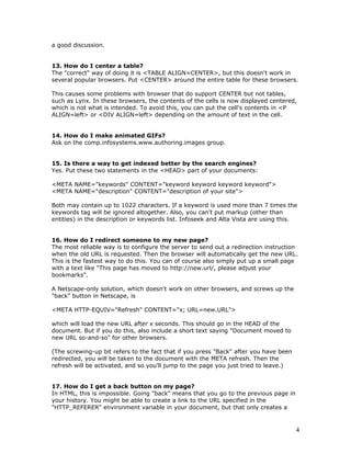 a good discussion.
13. How do I center a table?
The "correct" way of doing it is <TABLE ALIGN=CENTER>, but this doesn't work in
several popular browsers. Put <CENTER> around the entire table for these browsers.
This causes some problems with browser that do support CENTER but not tables,
such as Lynx. In these browsers, the contents of the cells is now displayed centered,
which is not what is intended. To avoid this, you can put the cell's contents in <P
ALIGN=left> or <DIV ALIGN=left> depending on the amount of text in the cell.
14. How do I make animated GIFs?
Ask on the comp.infosystems.www.authoring.images group.
15. Is there a way to get indexed better by the search engines?
Yes. Put these two statements in the <HEAD> part of your documents:
<META NAME="keywords" CONTENT="keyword keyword keyword keyword">
<META NAME="description" CONTENT="description of your site">
Both may contain up to 1022 characters. If a keyword is used more than 7 times the
keywords tag will be ignored altogether. Also, you can't put markup (other than
entities) in the description or keywords list. Infoseek and Alta Vista are using this.
16. How do I redirect someone to my new page?
The most reliable way is to configure the server to send out a redirection instruction
when the old URL is requested. Then the browser will automatically get the new URL.
This is the fastest way to do this. You can of course also simply put up a small page
with a text like "This page has moved to http://new.url/, please adjust your
bookmarks".
A Netscape-only solution, which doesn't work on other browsers, and screws up the
"back" button in Netscape, is
<META HTTP-EQUIV="Refresh" CONTENT="x; URL=new.URL">
which will load the new URL after x seconds. This should go in the HEAD of the
document. But if you do this, also include a short text saying "Document moved to
new URL so-and-so" for other browsers.
(The screwing-up bit refers to the fact that if you press "Back" after you have been
redirected, you will be taken to the document with the META refresh. Then the
refresh will be activated, and so you'll jump to the page you just tried to leave.)
17. How do I get a back button on my page?
In HTML, this is impossible. Going "back" means that you go to the previous page in
your history. You might be able to create a link to the URL specified in the
"HTTP_REFERER" environment variable in your document, but that only creates a
4
 