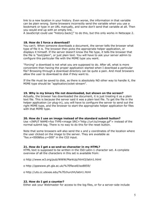 link to a new location in your history. Even worse, the information in that variable
can be plain wrong. Some browsers incorrectly send the variable when you use a
bookmark or type in an URL manually, and some don't send that variable at all. Then
you would end up with an empty link.
A JavaScript could use "history.back()" to do this, but this only works in Netscape 2.
18. How do I force a download?
You can't. When someone downloads a document, the server tells the browser what
type of file it is. The browser then picks the appropriate helper application, or
displays it himself. If the server doesn't know the file type, it tells the browser that
the file is "text/plain", or just plain text. You will have to ask your server admin to
configure this particular file with the MIME type you want.
"Forcing" a download is not what you are supposed to do. After all, what is more
convenient than having the proper application started when I download a particular
file? Browsing through a download directory can be quite a pain. And most browsers
allow the user to download to disk if they want to.
If the file must be saved to disk, as there is absolutely NO other way to handle it, the
MIME type should be "application/octet-stream".
19. Why is my binary file not downloaded, but shown on the screen?
Actually, the browser has downloaded the document, it is just treating it as a plain
text file. This is because the server said it was a plain text file. To get the file in the
helper application (or plug-in), you will have to configure the server to send out the
right MIME type, and the browser to start the appropriate helper application for files
with that MIME type.
20. How do I use an image instead of the standard submit button?
Use <INPUT NAME=foo TYPE=image SRC="http://url.to/image.gif"> instead of the
normal submit tag. There is no way to do this for the reset button.
Note that some browsers will also send the x and y coordinates of the location where
the user clicked on the image to the server. They are available as
"foo.x=000&foo.y=000" in the CGI input.
21. How do I get a so-and-so character in my HTML?
HTML text is supposed to be written in the ISO Latin-1 character set. A complete
overview of all the characters in this set is available from:
o http://www.w3.org/pub/WWW/MarkUp/html3/latin1.html
o http://ppewww.ph.gla.ac.uk/%7Eflavell/iso8859/
o http://uts.cc.utexas.edu/%7Echurchh/latin1.html
22. How do I get a counter?
Either ask your Webmaster for access to the log files, or for a server-side include
5
 