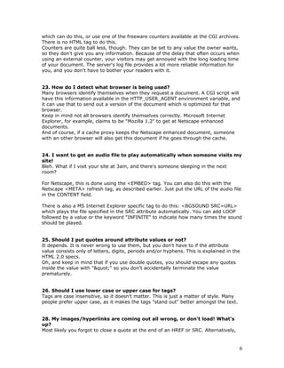 which can do this, or use one of the freeware counters available at the CGI archives.
There is no HTML tag to do this.
Counters are quite ball less, though. They can be set to any value the owner wants,
so they don't give you any information. Because of the delay that often occurs when
using an external counter, your visitors may get annoyed with the long loading time
of your document. The server's log file provides a lot more reliable information for
you, and you don't have to bother your readers with it.
23. How do I detect what browser is being used?
Many browsers identify themselves when they request a document. A CGI script will
have this information available in the HTTP_USER_AGENT environment variable, and
it can use that to send out a version of the document which is optimized for that
browser.
Keep in mind not all browsers identify themselves correctly. Microsoft Internet
Explorer, for example, claims to be "Mozilla 1.2" to get at Netscape enhanced
documents.
And of course, if a cache proxy keeps the Netscape enhanced document, someone
with an other browser will also get this document if he goes through the cache.
24. I want to get an audio file to play automatically when someone visits my
site!
Bleh. What if I visit your site at 3am, and there's someone sleeping in the next
room?
For Netscape, this is done using the <EMBED> tag. You can also do this with the
Netscape <META> refresh tag, as described earlier. Just put the URL of the audio file
in the CONTENT field.
There is also a MS Internet Explorer specific tag to do this: <BGSOUND SRC=URL>
which plays the file specified in the SRC attribute automatically. You can add LOOP
followed by a value or the keyword "INFINITE" to indicate how many times the sound
should be played.
25. Should I put quotes around attribute values or not?
It depends. It is never wrong to use them, but you don't have to if the attribute
value consists only of letters, digits, periods and/or hyphens. This is explained in the
HTML 2.0 specs.
Oh, and keep in mind that if you use double quotes, you should escape any quotes
inside the value with """ so you don't accidentally terminate the value
prematurely.
26. Should I use lower case or upper case for tags?
Tags are case insensitive, so it doesn't matter. This is just a matter of style. Many
people prefer upper case, as it makes the tags "stand out" better amongst the text.
28. My images/hyperlinks are coming out all wrong, or don't load! What's
up?
Most likely you forgot to close a quote at the end of an HREF or SRC. Alternatively,
6
 