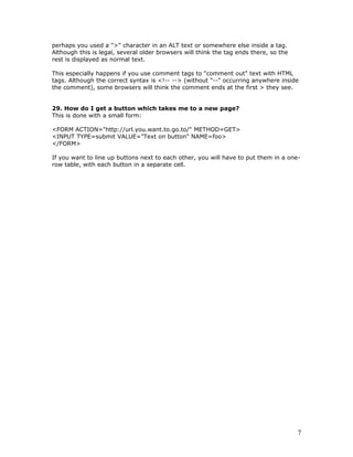 perhaps you used a ">" character in an ALT text or somewhere else inside a tag.
Although this is legal, several older browsers will think the tag ends there, so the
rest is displayed as normal text.
This especially happens if you use comment tags to "comment out" text with HTML
tags. Although the correct syntax is <!-- --> (without "--" occurring anywhere inside
the comment), some browsers will think the comment ends at the first > they see.
29. How do I get a button which takes me to a new page?
This is done with a small form:
<FORM ACTION="http://url.you.want.to.go.to/" METHOD=GET>
<INPUT TYPE=submit VALUE="Text on button" NAME=foo>
</FORM>
If you want to line up buttons next to each other, you will have to put them in a one-
row table, with each button in a separate cell.
7
 