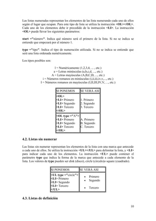 Las listas numeradas representan los elementos de las lista numerando cada uno de ellos
según el lugar que ocupan. Para este tipo de lista se utiliza la instrucción <OL></OL>.
Cada uno de los elementos debe ir precedido de la instrucción <LI>. La instrucción
<OL> puede llevar los siguientes parámetros:
start ="número". Indica qué número será el primero de la lista. Si no se indica se
entiende que empezará por el número 1.
type ="tipo". Indica el tipo de numeración utilizada. Si no se indica se entiende que
será una lista ordenada numéricamente.
Los tipos posibles son:
l = Numéricamente (1,2,3,4, ... , etc.)
a = Letras minúsculas (a,b,c,d, ..., etc.)
A = Letras mayúsculas (A,B,C,D, ..., etc.)
i = Números romanos en minúsculas (i,ii,iii,iv,v,..., etc.)
I = Números romanos en mayúsculas (I,II,III,IV,V, ..., etc.)
SI PONEMOS SE VERÁ ASI
<OL>
<LI> Primero
<LI> Segundo
<LI> Tercero
</OL>
1. Primero
2. Segundo
3. Tercero
<OL type ="A">
<LI> Primero
<LI> Segundo
<LI> Tercero
</OL>
A. Primero
B. Segundo
C. Tercero
4.2. Listas sin numerar
Las listas sin numerar representan los elementos de la lista con una marca que antecede
a cada uno de ellos. Se utiliza la instrucción <UL></UL> para delimitar la lista, y <LI>
para indicar cada uno de los elementos. La instrucción <UL> puede contener el
parámetro type que indica la forma de la marca que antecede a cada elemento de la
lista. Los valores de type pueden ser disk (disco), circle (circulo)o square (cuadrado).
SI PONEMOS SE VERÁ ASI
<UL type ="circle">
<LI> Primero
<LI> Segundo
<LI> Tercero
</UL>
• Primero
• Segundo
• Tercero
4.3. Listas de definición
10
 