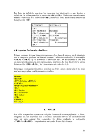Las listas de definición muestran los elementos tipo diccionario, o sea, término y
definición. Se utiliza para ellas la instrucción <DL></DL>. El elemento marcado como
término se antecede de la instrucción <DT>, el marcado como definición se antecede de
la instrucción <DD>.
SI PONEMOS SE VERÁ ASI
<DL>
<DT> PRIMERO
<DD>El número uno
<DT>SEGUNDO
<DD>El número dos
<DT>TERCERO
<DD>El número tres
</DL>
PRIMERO
El número uno
SEGUNDO
El número dos
TERCERO
El número tres
4.4. Apuntes finales sobre las listas.
Existen otros dos tipos de listas menos comunes. Las listas de menú y las de directorio
que se comportan igual que las listas sin numerar. La lista de menú utiliza la instrucción
<MENU></MENU> y los elementos se anteceden de <LI>. El resultado es una lista
sin numerar más compacta, con menos espacio interlineal. La lista de directorio utiliza
la instrucción <DIR></DIR> y los elementos se anteceden de <LI>.
Para seguir con nuestra intención de construir una Web, vamos a poner una de las listas
que hemos aprendido en el documento menu.htm:
<HTML>
<HEAD>
<TITLE>Indice</TITLE>
</HEAD>
<BODY bgcolor"#000000">
<OL>
<LI> Tablero
<LI> Formulario
<LI> Volver
</OL>
</BODY>
</HTML>
5. TABLAS
Las tablas nos permiten representar cualquier elemento de nuestra página (texto, listas,
imágenes, etc.) en diferentes filas y columnas separadas entre sí. Es una herramienta
muy útil para ordenar los contenidos. Se define mediante la instrucción
<TABLE></TABLE>. Los parámetros opcionales de esta directiva son:
11
 