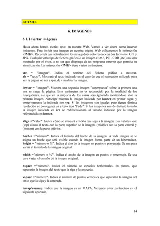 </HTML>
6. IMÁGENES
6.1. Insertar imágenes
Hasta ahora hemos escrito texto en nuestra Web. Vamos a ver ahora como insertar
imágenes. Para incluir una imagen en nuestra página Web utilizaremos la instrucción
<IMG>. Recuerda que actualmente los navegadoes solo reconocen dos formatos: GIF y
JPG. Cualquier otro tipo de fichero gráfico o de imagen (BMP, PC , CDR ,etc.) no será
mostrado por el visor, a no ser que disponga de un programa externo que permita su
visualización. La instrucción <IMG> tiene varios parámetros:
src = "imagen". Indica el nombre del fichero gráfico a mostrar.
alt = "texto". Mostrará el texto indicado en el caso de que el navegador utilizado para
ver la página no sea capaz de visualizar la imagen.
lowscr = "imagen". Muestra una segunda imagen "superpuesta" sobre la primera una
vez se carga la página. Este parámetro no es reconocido por la totalidad de los
navegadores, así que en la mayoría de los casos será ignorado mostrándose sólo la
primera imagen. Netscape muestra la imagen indicada por lowscr en primer lugar, y
posteriormente la indicada por src. Si las imágenes son iguales pero tienen distinta
resolución se conseguirá un efecto tipo "Fade". Si las imágenes son de distinto tamaño
la imagen indicada en src se redimensionará al tamaño indicado por la imagen
referenciada en lowscr.
align ="valor". Indica cómo se alineará el texto que siga a la imagen. Los valores son:
(top) alinea el texto con la parte superior de la imagen, (middle) con la parte central y
(bottom) con la parte inferior.
border ="número". Indica el tamaño del borde de la imagen. A toda imagen se le
asigna un borde que será visible cuando la imagen forma parte de un hiperenlace.
height = "número o %". Indica el alto de la imagen en puntos o porcentaje. Se usa para
variar el tamaño de la imagen original.
width ="número o %". Indica el ancho de la imagen en puntos o porcentaje. Se usa
para variar el tamaño de la imagen original.
hspace ="número". Indica el número de espacios horizontales, en puntos, que
separarán la imagen del texto que la siga y la anteceda.
vspace ="número". Indica el número de puntos verticales que separarán la imagen del
texto que la siga y la anteceda.
ismap/usemap. Indica que la imagen es un MAPA. Veremos estos parámetros en el
siguiente apartado.
14
 