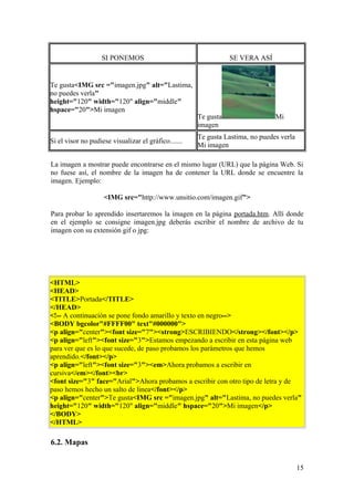SI PONEMOS SE VERA ASÍ
Te gusta<IMG src ="imagen.jpg" alt="Lastima,
no puedes verla"
height="120" width="120" align="middle"
hspace="20">Mi imagen
Te gusta Mi
imagen
Si el visor no pudiese visualizar el gráfico.......
Te gusta Lastima, no puedes verla
Mi imagen
La imagen a mostrar puede encontrarse en el mismo lugar (URL) que la página Web. Si
no fuese así, el nombre de la imagen ha de contener la URL donde se encuentre la
imagen. Ejemplo:
<IMG src="http://www.unsitio.com/imagen.gif">
Para probar lo aprendido insertaremos la imagen en la página portada.htm. Allí donde
en el ejemplo se consigne imagen.jpg deberás escribir el nombre de archivo de tu
imagen con su extensión gif o jpg:
<HTML>
<HEAD>
<TITLE>Portada</TITLE>
</HEAD>
<!-- A continuación se pone fondo amarillo y texto en negro-->
<BODY bgcolor"#FFFF00" text"#000000">
<p align="center"><font size="7"><strong>ESCRIBIENDO</strong></font></p>
<p align="left"><font size="3">Estamos empezando a escribir en esta página web
para ver que es lo que sucede, de paso probamos los parámetros que hemos
aprendido.</font></p>
<p align="left"><font size="3"><em>Ahora probamos a escribir en
cursiva</em></font><br>
<font size="3" face="Arial">Ahora probamos a escribir con otro tipo de letra y de
paso hemos hecho un salto de linea</font></p>
<p align="center">Te gusta<IMG src ="imagen.jpg" alt="Lastima, no puedes verla"
height="120" width="120" align="middle" hspace="20">Mi imagen</p>
</BODY>
</HTML>
6.2. Mapas
15
 