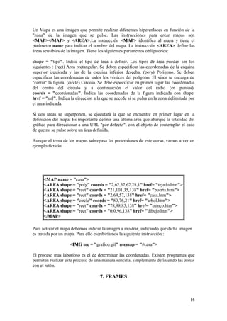 Un Mapa es una imagen que permite realizar diferentes hiperenlaces en función de la
"zona" de la imagen que se pulse. Las instrucciones para crear mapas son
<MAP></MAP> y <AREA>.La instrucción <MAP> identifica al mapa y tiene el
parámetro name para indicar el nombre del mapa. La instrucción <AREA> define las
áreas sensibles de la imagen. Tiene los siguientes parámetros obligatorios:
shape = "tipo". Indica el tipo de área a definir. Los tipos de área pueden ser los
siguientes : (rect) Area rectangular. Se deben especificar las coordenadas de la esquina
superior izquierda y las de la esquina inferior derecha. (poly) Polígono. Se deben
especificar las coordenadas de todos los vértices del polígono. El visor se encarga de
"cerrar" la figura. (circle) Circulo. Se debe especificar en primer lugar las coordenadas
del centro del círculo y a continuación el valor del radio (en puntos).
coords = "coordenadas". Indica las coordenadas de la figura indicada con shape.
href = "url". Indica la dirección a la que se accede si se pulsa en la zona delimitada por
el área indicada.
Si dos áreas se superponen, se ejecutará la que se encuentre en primer lugar en la
definición del mapa. Es importante definir una última área que abarque la totalidad del
gráfico para direccionar a una URL "por defecto", con el objeto de contemplar el caso
de que no se pulse sobre un área definida.
Aunque el tema de los mapas sobrepasa las pretensiones de este curso, vamos a ver un
ejemplo ficticio:.
<MAP name = "casa">
<AREA shape = "poly" coords = "2,62,57,62,28,1" href= "tejado.htm">
<AREA shape = "rect" coords = "21,101,35,138" href= "puerta.htm">
<AREA shape = "rect" coords = "2,64,57,138" href= "casa.htm">
<AREA shape = "circle" coords = "80,76,21" href= "arbol.htm">
<AREA shape = "rect" coords = "78,98,85,138" href= "tronco.htm">
<AREA shape = "rect" coords = "0,0,96,138" href= "dibujo.htm">
</MAP>
Para activar el mapa debemos indicar la imagen a mostrar, indicando que dicha imagen
es tratada por un mapa. Para ello escribiríamos la siguiente instrucción :
<IMG src = "grafico.gif" usemap = "#casa">
El proceso mas laborioso es el de determinar las coordenadas. Existen programas que
permiten realizar este proceso de una manera sencilla, simplemente definiendo las zonas
con el ratón.
7. FRAMES
16
 