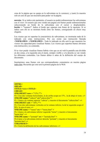 zona de la página que no quepa en la subventana no la veremos), y (auto) la muestra
solo en caso de que sea necesario para poder ver la página.
noresize. Si se indica este parámetro, el usuario no podrá redimensionar las subventanas
con el visor. Un usuario que este viendo una pagina con frames puede redimensionarlas
seleccionando un borde de la subventana con el cursor y desplazándolo.
border = "numero". Indica el borde que separara esta frame de la siguiente. Si se
indica cero (0) no se mostrara borde entre las frames, consiguiendo un efecto muy
elegante.
Los visores que no soportan la característica de subventanas, no mostrarán nada de lo
indicado con estas instrucciones. Por eso existe una instrucción llamada
<NOFRAMES> </NOFRAMES>. Todo lo indicado en ella será lo que muestren los
visores sin capacidad para visualizar frames. Los visores que soporten frames obviaran
esta instrucción y su contenido.
Si tu visor puede visualizar frames habrás visto que en mi web la pantalla esta dividida
en dos zonas, a la izquierda esta el menú, siempre visible y a la derecha se van viendo
los diferentes contenidos. Las frames deben ir antes de la definición del cuerpo de
documento.
Insertaremos unas frames con sus correspondientes comentarios en nuestra página
index.htm. Recuerda que esta será la primera página de la Web:
<HTML>
<HEAD>
<TITLE>Index</TITLE>
</HEAD>
<FRAMESET rows = "15%,*">
<!-- Creo dos ventanas horizontales, la de arriba ocupa un 15% , la de abajo el resto. -->
<FRAME name="cabeza" src"cabeza.htm">
<!-- Llamo a la ventana superior "cabeza" y muestro el documento "cabeza.htm" -->
<FRAMESET cols = "20%,*">
<!-- Creo dos subventanas verticales en la ventana inferior, la de la izquierda ocupa el
20%, la otra el resto -->
<FRAME name = "menu" src = "menu.htm" >
<!-- Llamo a la subventana inferior izquierda "menu" y muestro el documento
"menu.htm" -->
<FRAME name = "portada" src = "portada.htm" >
<!--Llamo a la subventana inferior derecha "portada" y muestro el documento
"portada.htm"-->
</FRAMESET>
<!-- Cierro la definición de las subventanas inferiores -->
18
 