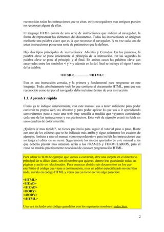 reconocidas todas las instrucciones que se citan, otros navegadores mas antiguos pueden
no reconocer alguna de ellas.
El lenguaje HTML consta de una serie de instrucciones que indican al navegador, la
forma de representar los elementos del documento. Todas las instrucciones se designan
mediante una palabra clave que es la que reconoce el navegador. A su vez cada una de
estas instrucciones posee una serie de parámetros que la definen.
Hay dos tipos principales de instrucciones: Abiertas y Cerradas. En las primeras, la
palabra clave se pone únicamente al principio de la instrucción. En las segundas la
palabra clave se pone al principio y al final. En ambos casos las palabras clave van
encerradas entre los símbolos < y > y además en la del final se incluye el signo / antes
de la palabra.
<HTML>..................</HTML>
Esta es una instrucción cerrada, y la primera y fundamental para programar en este
lenguaje. Todo, absolutamente todo lo que contiene el documento HTML, para que sea
reconocido como tal por el navegador debe incluirse dentro de esta instrucción
1.3. Aprender rápido
Como ya te indique anteriormente, con este manual vas a tener suficiente para poder
construir tu propia web, no obstante y para poder aplicar lo que vas a ir aprendiendo
construiremos paso a paso una web muy sencilla a medida que vayamos conociendo
cada una de las instrucciones y sus parámetros. Esta web de ejemplo estará incluida en
unos cuadros de color amarillo.
¿Quieres ir mas rápido?, no tienes paciencia para seguir el tutorial paso a paso. Hazte
con uno de los editores que te he indicado más arriba y sigue solamente los cuadros de
ejemplo, limítate a usar el manual como recordatorio y para incluir las instrucciones que
no tenga el editor en su menú. Seguramente los únicos apartados de este manual a los
que deberás prestar mas atención serán a los FRAMES y FORMULARIOS, para el
resto no tendrás prácticamente necesidad de conocer programación HTML.
Para editar la Web de ejemplo que vamos a construir, abre una carpeta en el directorio
principal de tu disco duro, con el nombre que quieras, dentro iras guardando todas las
páginas y archivos relacionados. Para empezar abrirás seis documentos en los que
escribirás el código que viene a continuación, si es un editor especializado no escribas
nada, míralo en código HTML y verás que ya tiene escrito algo parecido:
<HTML>
<HEAD>
</HEAD>
<BODY>
</BODY>
</HTML>
Una vez incluido este código guardalos con los siguientes nombres: index.htm,
2
 