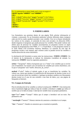 <!-- A continuación se pone fondo azul y texto en negro-->
<BODY bgcolor"#0000FF" text"#000000">
<OL>
<LI> <A href="tablero.htm" target="portada"></A>Tablero
<LI><A href="form.htm" target="portada"></A>Formulario
<LI><A href="portada.htm" target="portada"></A>Volver
</OL>
</BODY>
</HTML>
9. FORMULARIOS
Los formularios nos permiten dentro de una página Web solicitar información al
visitante y procesarla. En un formulario podremos solicitar diferentes datos (campos)
cada uno de los cuales quedará asociado a una variable. Una vez se hayan introducido
los valores en los campos, el contenido de éstos será enviado a la dirección (URL)
donde tengamos el programa que pueda procesar las variables. Para poder realizar este
último paso de procesar las variables necesitaremos un programa externo en algún
lenguaje de programación como PERL, C++ o Visual Basic. A este programa externo se
le suele llamar CGI (Common Gateway Interface). La creación de este tipo de
programas excede a este manual, aquí veremos como se pueden enviar las variables a
nuestra dirección de correo electrónico.
La declaración del formulario se pone entre las instrucciones <FORM></FORM>. En
el interior de la declaración se indican los elementos (variables) de entrada. La
instrucción <FORM> tiene los siguientes parámetros:
action = "programa". Indica el programa que va a "tratar" a las variables que se envíen
con el formulario. En nuestro caso enviaremos las variables por correo electrónico, con
lo que el "programa" será "mailto: direccion_de_correo".
method ="valor". Indica el método según el que se transferirán las variables. Su
valores son: (post) que produce la modificación del documento de destino (como en el
caso de enviar por correo las variables), y (get)que no produce cambios en el documento
destino (como en el caso de una consulta a una base de datos, p.ej. una página de
búsqueda en Internet).
9.1. Campos de Entrada
Para la introducción de las variables se utiliza la instrucción <INPUT>. Esta instrucción
tiene el parámetro type que indica el tipo de variable a introducir y name que indica el
nombre que se le dará al campo. Cada tipo de variable tiene sus propios parámetros.
type="text" name ="campo". Indica que el campo a introducir será un texto. Sus
parámetros son:
* maxlenght ="numero". Número máximo de caracteres a introducir en el campo.
*size = "numero". Tamaño en caracteres que se mostrará en pantalla.
21
 