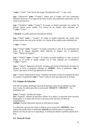*value = "texto". Valor inicial del campo. Normalmente será " ", o sea, vacío.
type ="password" name ="campo". Indica que el campo será una contraseña.
Mostrará asteriscos (*) en lugar de las letras escritas. Sus parámetros opcionales son los
mismos que para text.
type ="checkbox" name ="campo". El campo se elegirá marcando una casilla. Se
permite marcar varias casillas. Los valores de las casillas serán indicados por:
* value = "valor"
* checked. La casilla aparecerá marcada por defecto.
type ="radio" name = "campo". El campo se elegirá marcando una casilla. Solo
permite marcar una sola de las casillas. Los valores de las casillas serán indicados por:
* value = "valor"
type ="image" name ="campo". El campo contendrá el valor de las coordenadas del
punto de la imagen pinchado. Debe indicarse la imagen con el parámetro:
* src = "fichero de imagen".
type = "hidden" name ="campo". El usuario no puede modificar su valor, ya que el
campo no es visible se manda siempre con el valor indicado por el parámetro:
* value = "valor"
type = "submit". Representa un botón. Al pulsar este botón la información de todos los
campos se envía al programa indicado en <FORM>. Tiene el parámetro value =
"texto" que indica el texto que aparecerá en el botón.
type = "reset". Representa un botón. Al pulsar este botón se borra el contenido de todos
los campos. El parámetro value = "texto" indica el texto que aparecerá en el botón.
9.2. Campos de Selección
Este tipo de campos despliegan una lista de opciones, entre las que debemos escoger
una o varias. Se utiliza para ellos la instrucción <SELECT> </SELECT> . Sus
parámetros son :
name ="campo". Nombre del campo
size ="número". Número de opciones visibles. Si se indica 1 se presenta como un menú
desplegable, si se indica más de uno se presenta como una lista con barra de
desplazamiento.
multiple. Permite seleccionar más de un valor para el campo.
Las diferentes opciones de la lista se indican con la instrucción <OPTION>. Esta
instrucción puede incluir el parámetro selected para indicar cual es la opción por
defecto. En caso de que no se especifique, se tomará por defecto la primera opción de la
lista.
9.3. Áreas de Texto
22
 