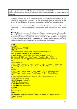 &lugar=pagina+personal &donde=Por+un+buscador &comentario%94=
Espero+que+me+mandes+los%0D%0Aficheros+antes+del+martes%0D%0A%0D%0ASaludos.
%0D%0A
:Podemos observar que en el correo se separan las variables con el símbolo &, los
espacios se sustituyen por el signo + y se representan los códigos de retorno de carro y
avance de línea del campo de texto con los caracteres %0D y %0A respectivamente.
Si en vez de enviar estas variables por correo electrónico, fuesen enviadas a un
programa (CGI), este programa podría tratarlas y dar como respuesta una nueva página
Web.
NOTA: El envio por correo electrónico solo funciona correctamente con Netscape. En
Microsoft Explorer esta opción da como resultado un correo en blanco. Para enviar un
formulario por e-mail sin importar el visor utilizado se ha de utilizar un programa
externo que realice este proceso. De todos modos vamos a insertar el código anterior a
nuestra página form.htm, para ver el efecto sin insertar el botón enviar:
<HTML>
<HEAD>
<TITLE>Portada</TITLE>
</HEAD>
<!-- A continuación se pone fondo plateado y texto en negro-->
<BODY bgcolor"#C0C0C0" text"#000000">
<FORM action = "mailto: tucorreo@ext.es" method =" post" >
Tu Nombre:<INPUT type = "text" name = "nombre" size = "30" >
Tu Contraseña: <INPUT type ="password" name ="clave" size ="8" >
<P>
Archivos a Enviar:
<INPUT type = "checkbox" name = "archivo" value = "imagen" > Imagen jpg
<INPUT type = "checkbox" name = "archivo" value ="fichero" > Archivo zip
<P>
Tu Edad :
<INPUT type = "radio" name = "edad" value = "-20" > Menos de 20 años
<INPUT type = "radio" name = "edad" value = "+20" > Mas de 20 años
<P>
<INPUT type ="hidden" name ="lugar" value = "pagina personal" >
Como encontraste mi página :
<SELECT name = "donde" >
<OPTION>De casualidad
<OPTION>Por un buscador
<OPTION>Me la comentaron
</SELECT>
<P>
Tus Comentarios:
<BR>
<TEXTAREA name ="comentario" rows ="5" cols ="40" wrap ="virtual"
></TEXTAREA>
<P>
24
 
