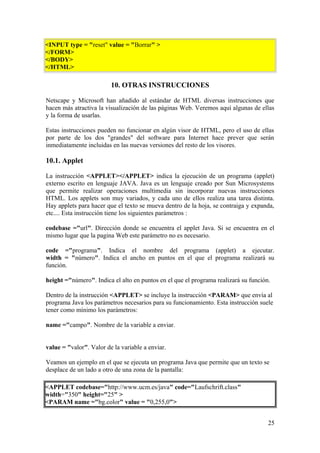 <INPUT type = "reset" value = "Borrar" >
</FORM>
</BODY>
</HTML>
10. OTRAS INSTRUCCIONES
Netscape y Microsoft han añadido al estándar de HTML diversas instrucciones que
hacen más atractiva la visualización de las páginas Web. Veremos aquí algunas de ellas
y la forma de usarlas.
Estas instrucciones pueden no funcionar en algún visor de HTML, pero el uso de ellas
por parte de los dos "grandes" del software para Internet hace prever que serán
inmediatamente incluidas en las nuevas versiones del resto de los visores.
10.1. Applet
La instrucción <APPLET></APPLET> indica la ejecución de un programa (applet)
externo escrito en lenguaje JAVA. Java es un lenguaje creado por Sun Microsystems
que permite realizar operaciones multimedia sin incorporar nuevas instrucciones
HTML. Los applets son muy variados, y cada uno de ellos realiza una tarea distinta.
Hay applets para hacer que el texto se mueva dentro de la hoja, se contraiga y expanda,
etc.... Esta instrucción tiene los siguientes parámetros :
codebase ="url". Dirección donde se encuentra el applet Java. Si se encuentra en el
mismo lugar que la pagina Web este parámetro no es necesario.
code ="programa". Indica el nombre del programa (applet) a ejecutar.
width = "número". Indica el ancho en puntos en el que el programa realizará su
función.
height ="número". Indica el alto en puntos en el que el programa realizará su función.
Dentro de la instrucción <APPLET> se incluye la instrucción <PARAM> que envía al
programa Java los parámetros necesarios para su funcionamiento. Esta instrucción suele
tener como mínimo los parámetros:
name ="campo". Nombre de la variable a enviar.
value = "valor". Valor de la variable a enviar.
Veamos un ejemplo en el que se ejecuta un programa Java que permite que un texto se
desplace de un lado a otro de una zona de la pantalla:
<APPLET codebase="http://www.ucm.es/java" code="Laufschrift.class"
width="350" height="25" >
<PARAM name ="bg.color" value = "0,255,0">
25
 