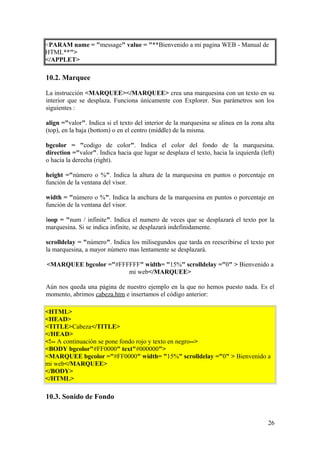 <PARAM name = "message" value = "**Bienvenido a mi pagina WEB - Manual de
HTML**">
</APPLET>
10.2. Marquee
La instrucción <MARQUEE></MARQUEE> crea una marquesina con un texto en su
interior que se desplaza. Funciona únicamente con Explorer. Sus parámetros son los
siguientes :
align ="valor". Indica si el texto del interior de la marquesina se alinea en la zona alta
(top), en la baja (bottom) o en el centro (middle) de la misma.
bgcolor = "codigo de color". Indica el color del fondo de la marquesina.
direction ="valor". Indica hacia que lugar se desplaza el texto, hacia la izquierda (left)
o hacia la derecha (right).
height ="número o %". Indica la altura de la marquesina en puntos o porcentaje en
función de la ventana del visor.
width = "número o %". Indica la anchura de la marquesina en puntos o porcentaje en
función de la ventana del visor.
loop = "num / infinite". Indica el numero de veces que se desplazará el texto por la
marquesina. Si se indica infinite, se desplazará indefinidamente.
scrolldelay = "número". Indica los milisegundos que tarda en reescribirse el texto por
la marquesina, a mayor número mas lentamente se desplazará.
<MARQUEE bgcolor ="#FFFFFF" width= "15%" scrolldelay ="0" > Bienvenido a
mi web</MARQUEE>
Aún nos queda una página de nuestro ejemplo en la que no hemos puesto nada. Es el
momento, abrimos cabeza.htm e insertamos el código anterior:
<HTML>
<HEAD>
<TITLE>Cabeza</TITLE>
</HEAD>
<!-- A continuación se pone fondo rojo y texto en negro-->
<BODY bgcolor"#FF0000" text"#000000">
<MARQUEE bgcolor ="#FF0000" width= "15%" scrolldelay ="0" > Bienvenido a
mi web</MARQUEE>
</BODY>
</HTML>
10.3. Sonido de Fondo
26
 