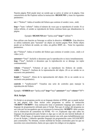 Nuestra página Web puede tener un sonido que se active al entrar en la página. Esta
característica de Ms Explorer utiliza la instrucción <BGSOUND> y tiene los siguientes
parámetros :
src = "fichero". Indica el nombre del fichero que contiene el sonido (.waw, .mid).
loop = "num / infinite". Indica el número de veces que se reproducirá el sonido. Si se
indica infinite, el sonido se reproducirá de forma continua hasta que abandonemos la
página.
Ejemplo:<BGSOUND src= "police.mid" loop=" infinite">
Para utilizar esta función en Netscape se utiliza la directiva <EMBED>. Esta directiva
se utiliza realmente para "incrustar" un objeto en nuestra pagina Web. Dicho objeto
puede ser un fichero de sonido, un vídeo, un gráfico BMP, etc... Tiene los siguientes
parámetros:
src ="fichero". Indica el nombre del fichero que contiene el sonido (.waw, .mid) o el
vídeo (.avi).
autostart ="true". Incluirlo si deseamos que la reproducción se inicie inmediatamente.
loop ="true". Incluirlo si deseamos que la reproducción no se detenga. (se repite
continuamente).
volume ="número". Volumen al que se reproducen los ficheros de sonido.
width = "numero". Anchura de la representación del objeto. (Si es un sonido no es
necesario este parámetro).
height = "numero". Altura de la representación del objeto. (Si es un sonido no es
necesario este parámetro).
controls = "smallconsole". Visualiza una serie de controles para manejar la
reproducción del fichero.
Ejemplo :<EMBED src= "police.mid" loop="true" autostart=" true" volume="50">
10.4. Scripts
Un Script es un programa escrito en un lenguaje distinto al HTML que se puede incluir
en una página web. Para incluir estos programas se utiliza la instrucción
<SCRIPT></SCRIPT>. Esta instrucción tiene el parámetro language para indicar el
lenguaje de programación utilizado para el Script. Para que el código del programa no
sea visto por los navegadores que no reconocen la instrucción <SCRIPT> debe cerrarse
con la instrucción de comentario de HTML <!-- -->. Explicarte algo más sobre los
lenguajes de programación para Scripts es algo que se sale de este tutorial dedicado al
HTML. Desde luego, el siguiente paso para mejorar una web, pasa ineludiblemente por
el uso de Scripts, y deberías aprender lenguajes de programación como JAVASCRIPT
para construirlos. No obstante, existen multitud de Scripts construidos para los que no
necesitas esos conocimientos, basta con que copies los códigos en tus páginas.
27
 