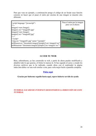 Para que veas un ejemplo, a continuación pongo el código de un Script cuya función
consiste en hacer que al pasar el ratón por encima de una imagen se muestre otra
diferente:
<script language="javascript">
<!--
imagen1=new Image()
imagen1.src="imagen01.jpg"
imagen2=new Image()
imagen2.src="imagen02.jpg"
//-->
</script>
<img src="imagen01.jpg" name="ejemplo"
onMouseover="document.images['ejemplo'].src=imagen2.src"
onMouseout="document.images['ejemplo'].src=imagen1.src">
Pasa el ratón por la imagen
para ver el efecto:
11.VER TU WEB
Bien, enhorabuena, ya has construido tu web, a partir de ahora puedes modificarla y
añadirle todo lo que quieras, el límite lo marcas tú. Si has seguido el curso y creado los
diversos archivos que te he indicado, cuando abras con el explorador la página
index.htm debes ver una web similar a esta, para verla mejor hazlo a pantalla completa:
Pulsa aqui
Gracias por haberme seguido hasta aquí, espero haberte servido de ayuda
TUTORIAL SACADO DE INTERNET (DESCONOZCO LA DIRECCIÓN DE ESTE
TUTORIAL
28
 