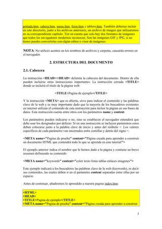 portada.htm, cabeza.htm, menu.htm, form.htm y tablero.htm. También deberias incluir
en este directorio, junto a los archivos anteriores, un archivo de imagen que utilizaremos
en su correspondiente capítulo. Ten en cuenta que solo hay dos formatos de imágenes
que todos los navegadores modernos reconocen. Son las imágenes GIF y JPG, si no
tienes puedes convertirlas con algún editor o visor de imágenes.
NOTA: No utilices acentos en los nombres de archivos y carpetas, causarán errores en
el navegador.
2. ESTRUCTURA DEL DOCUMENTO
2.1. Cabecera
La instrucción <HEAD></HEAD> delimita la cabecera del documento. Dentro de ella
pueden incluirse otras instrucciones importantes: La instrucción cerrada <TITLE>
donde se incluirá el titulo de la página web:
<TITLE>Pagina de ejemplo</TITLE>
Y la instrucción <META> que es abierta, sirve para indicar el contenido y las palabras
clave de la web y es muy importante dado que la mayoria de los buscadores existentes
en internet utilizan el contenido de esta instrucción para incluir la página en sus bases de
datos. Esta instrucción cuenta entre otros con los parámetros name y content.
Los parámetros pueden indicarse o no, sino se establecen el navegador entenderá que
debe usar los designados por defecto. Si en una instrucción se incluyen parámetros estos
deben colocarse junto a la palabra clave de inicio y antes del simbolo >. Los valores
específicos de cada parámetro van encerrados entre comillas y detrás del signo =.
<META name="Pagina de prueba" content="Página creada para aprender a construir
un documento HTML que contendrá todo lo que se aprenda en este tutorial">
El ejemplo anterior indica el nombre que le hemos dado a la página y contiene un breve
resumen definiendo su contenido
<META name="keywords" content="color texto listas tablas enlaces imagenes">
Este ejemplo indicará a los buscadores las palabras clave de la web (keywords), es decir
sus contenidos, las cuales deben ir en el parámetro content separadas entre ellas por un
espacio.
Antes de continuar, añadiremos lo aprendido a nuestra pagina index.htm:
<HTML>
<HEAD>
<TITLE>Pagina de ejemplo</TITLE>
<META name="Pagina de prueba" content="Página creada para aprender a construir
3
 