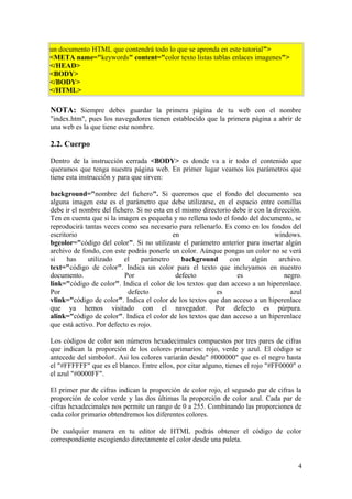 un documento HTML que contendrá todo lo que se aprenda en este tutorial">
<META name="keywords" content="color texto listas tablas enlaces imagenes">
</HEAD>
<BODY>
</BODY>
</HTML>
NOTA: Siempre debes guardar la primera página de tu web con el nombre
"index.htm", pues los navegadores tienen establecido que la primera página a abrir de
una web es la que tiene este nombre.
2.2. Cuerpo
Dentro de la instrucción cerrada <BODY> es donde va a ir todo el contenido que
queramos que tenga nuestra página web. En primer lugar veamos los parámetros que
tiene esta instrucción y para que sirven:
background="nombre del fichero". Si queremos que el fondo del documento sea
alguna imagen este es el parámetro que debe utilizarse, en el espacio entre comillas
debe ir el nombre del fichero. Si no esta en el mismo directorio debe ir con la dirección.
Ten en cuenta que si la imagen es pequeña y no rellena todo el fondo del documento, se
reproducirá tantas veces como sea necesario para rellenarlo. Es como en los fondos del
escritorio en windows.
bgcolor="código del color". Si no utilizaste el parámetro anterior para insertar algún
archivo de fondo, con este podrás ponerle un color. Aúnque pongas un color no se verá
si has utilizado el parámetro background con algún archivo.
text="código de color". Indica un color para el texto que incluyamos en nuestro
documento. Por defecto es negro.
link="código de color". Indica el color de los textos que dan acceso a un hiperenlace.
Por defecto es azul
vlink="código de color". Indica el color de los textos que dan acceso a un hiperenlace
que ya hemos visitado con el navegador. Por defecto es púrpura.
alink="código de color". Indica el color de los textos que dan acceso a un hiperenlace
que está activo. Por defecto es rojo.
Los códigos de color son números hexadecimales compuestos por tres pares de cifras
que indican la proporción de los colores primarios: rojo, verde y azul. El código se
antecede del simbolo#. Asi los colores variarán desde" #000000" que es el negro hasta
el "#FFFFFF" que es el blanco. Entre ellos, por citar alguno, tienes el rojo "#FF0000" o
el azul "#0000FF".
El primer par de cifras indican la proporción de color rojo, el segundo par de cifras la
proporción de color verde y las dos últimas la proporción de color azul. Cada par de
cifras hexadecimales nos permite un rango de 0 a 255. Combinando las proporciones de
cada color primario obtendremos los diferentes colores.
De cualquier manera en tu editor de HTML podrás obtener el código de color
correspondiente escogiendo directamente el color desde una paleta.
4
 