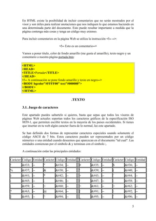 En HTML existe la posibilidad de incluir comentarios que no serán mostrados por el
visor y son útiles para realizar anotaciones que nos indiquen lo que estamos haciendo en
una determinada parte del documento. Esto puede resultar importante a medida que la
página contenga más cosas y tenga un código muy extenso.
Para incluir comentarios en la página Web se utiliza la instrucción <!-- -->:
<!-- Esto es un comentario-->
Vamos a poner titulo, color de fondo amarillo (me gusta el amarillo), texto negro y un
comentario a nuestra página portada.htm:
<HTML>
<HEAD>
<TITLE>Portada</TITLE>
</HEAD>
<!-- A continuación se pone fondo amarillo y texto en negro-->
<BODY bgcolor"#FFFF00" text"#000000">
</BODY>
</HTML>
.TEXTO
3.1. Juego de caracteres
Este apartado puedes saltartelo si quieres, basta que sepas que todos los visores de
páginas Web actuales soportan todos los caracteres gráficos de la especificación ISO
8859-1, que permiten escribir textos en la mayoria de los paises occidentales. Si tienes
que insertar en tu web algún caracter fuera de lo normal, lee este apartado.
Se han definido dos formas de representar caracteres especiales usando solamente el
código ASCII de 7 bits. Estos caracteres pueden ser representados por un código
númerico o una entidad cuando deseemos que aparezcan en el documento "tal cual". Las
entidades comienzan por el simbolo & y terminan con el simbolo ;.
A continuación están las principales entidades:
Carácter Código Entidad Carácter Código Entidad Carácter Código Entidad Carácter Código Entidad
! ! -- " " -- # # -- $ $ --
% % -- & & -- ' ' -- ( ( --
) ) -- * * -- + + -- ´ , --
- - -- . . -- / / -- : : --
; ; -- < < -- = = -- > > --
? ? -- @ @ -- [ [ --  \ --
] ] -- ^ ^ -- _ _ -- ` ` --
5
 