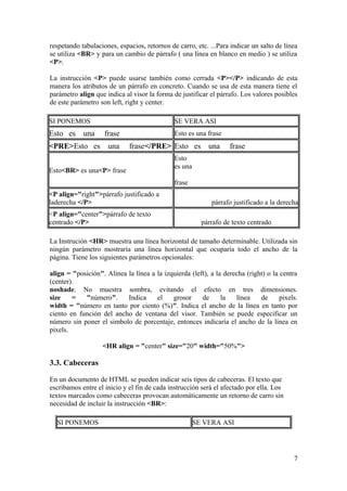 respetando tabulaciones, espacios, retornos de carro, etc. ...Para indicar un salto de línea
se utiliza <BR> y para un cambio de párrafo ( una línea en blanco en medio ) se utiliza
<P>.
La instrucción <P> puede usarse también como cerrada <P></P> indicando de esta
manera los atributos de un párrafo en concreto. Cuando se usa de esta manera tiene el
parámetro align que indica al visor la forma de justificar el párrafo. Los valores posibles
de este parámetro son left, right y center.
SI PONEMOS SE VERA ASI
Esto es una frase Esto es una frase
<PRE>Esto es una frase</PRE> Esto es una frase
Esto<BR> es una<P> frase
Esto
es una
frase
<P align="right">párrafo justificado a
laderecha </P> párrafo justificado a la derecha
<P align="center">párrafo de texto
centrado </P> párrafo de texto centrado
La Instrución <HR> muestra una línea horizontal de tamaño determinable. Utilizada sin
ningún parámetro mostraría una línea horizontal que ocuparía todo el ancho de la
página. Tiene los siguientes parámetros opcionales:
align = "posición". Alinea la línea a la izquierda (left), a la derecha (right) o la centra
(center).
noshade. No muestra sombra, evitando el efecto en tres dimensiones.
size = "número". Indica el grosor de la línea de pixels.
width = "número en tanto por ciento (%)". Indica el ancho de la línea en tanto por
ciento en función del ancho de ventana del visor. También se puede especificar un
número sin poner el simbolo de porcentaje, entonces indicaría el ancho de la línea en
pixels.
<HR align = "center" size="20" width="50%">
3.3. Cabeceras
En un documento de HTML se pueden indicar seis tipos de cabeceras. El texto que
escribamos entre el inicio y el fin de cada instrucción será el afectado por ella. Los
textos marcados como cabeceras provocan automáticamente un retorno de carro sin
necesidad de incluir la instrucción <BR>:
SI PONEMOS SE VERA ASI
7
 