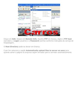 Clique em Edit, Depois em Remote Info, Escolha FTP em Access, digite o FTP host
(servidor), o Login (usuário) e o Password (senha) conforme instruções do serviço de
hospedagem.

O Host Directory pode-se deixar em branco.

E por fim selecione a opção Automatically upload files to server on save para
quando salvar a página os arquivos sejam enviador para o servidor automaticamente.
 
