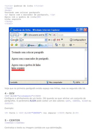 <title> Quebras de linha </title>
</head>
<body>
Testando sem colocar parágrafo
<p> Agora com o marcador de parágrafo. </p>
Agora com a quebra de linha<BR>
Linha seguinte
</body>
</html>




Veja que no primeiro parágrafo existe espaço nas linhas, mas no segundo não há.

4 - DIV
<DIV ALIGN="alinhamento"></DIV>
Configura o alinhamento de um texto. Útil quando se quer alinhar um conjunto de
parágrafos. O parâmetro ALIGN pode conter um dos valores: LEFT, CENTER, RIGHT ou
JUSTIFY.

Exemplo:

<P> Parte 1 <DIV ALIGN="CENTER"> vai separar </DIV> Parte 2</P>


5 - CENTER
<CENTER></CENTER>

Centraliza o texto ou imagem contida em sua delimitação.
 