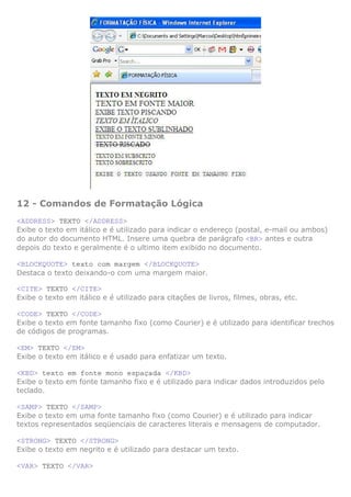 12 - Comandos de Formatação Lógica
<ADDRESS> TEXTO </ADDRESS>
Exibe o texto em itálico e é utilizado para indicar o endereço (postal, e-mail ou ambos)
do autor do documento HTML. Insere uma quebra de parágrafo <BR> antes e outra
depois do texto e geralmente é o ultimo item exibido no documento.

<BLOCKQUOTE> texto com margem </BLOCKQUOTE>
Destaca o texto deixando-o com uma margem maior.

<CITE> TEXTO </CITE>
Exibe o texto em itálico e é utilizado para citações de livros, filmes, obras, etc.

<CODE> TEXTO </CODE>
Exibe o texto em fonte tamanho fixo (como Courier) e é utilizado para identificar trechos
de códigos de programas.

<EM> TEXTO </EM>
Exibe o texto em itálico e é usado para enfatizar um texto.

<KBD> texto em fonte mono espaçada </KBD>
Exibe o texto em fonte tamanho fixo e é utilizado para indicar dados introduzidos pelo
teclado.

<SAMP> TEXTO </SAMP>
Exibe o texto em uma fonte tamanho fixo (como Courier) e é utilizado para indicar
textos representados seqüenciais de caracteres literais e mensagens de computador.

<STRONG> TEXTO </STRONG>
Exibe o texto em negrito e é utilizado para destacar um texto.

<VAR> TEXTO </VAR>
 