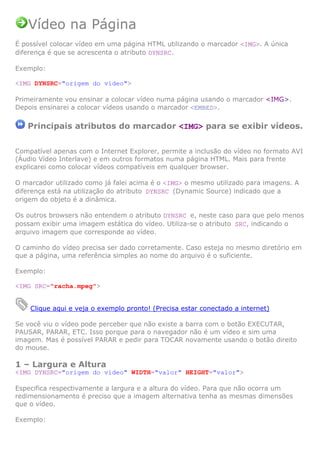 Vídeo na Página
É possível colocar vídeo em uma página HTML utilizando o marcador <IMG>. A única
diferença é que se acrescenta o atributo DYNSRC.

Exemplo:

<IMG DYNSRC="origem do vídeo">

Primeiramente vou ensinar a colocar vídeo numa página usando o marcador <IMG>.
Depois ensinarei a colocar vídeos usando o marcador <EMBED>.

   Principais atributos do marcador <IMG> para se exibir vídeos.


Compatível apenas com o Internet Explorer, permite a inclusão do vídeo no formato AVI
(Áudio Vídeo Interlave) e em outros formatos numa página HTML. Mais para frente
explicarei como colocar vídeos compatíveis em qualquer browser.

O marcador utilizado como já falei acima é o <IMG> o mesmo utilizado para imagens. A
diferença está na utilização do atributo DYNSRC (Dynamic Source) indicado que a
origem do objeto é a dinâmica.

Os outros browsers não entendem o atributo DYNSRC e, neste caso para que pelo menos
possam exibir uma imagem estática do vídeo. Utiliza-se o atributo SRC, indicando o
arquivo imagem que corresponde ao vídeo.

O caminho do vídeo precisa ser dado corretamente. Caso esteja no mesmo diretório em
que a página, uma referência simples ao nome do arquivo é o suficiente.

Exemplo:

<IMG SRC="racha.mpeg">


    Clique aqui e veja o exemplo pronto! (Precisa estar conectado a internet)

Se você viu o vídeo pode perceber que não existe a barra com o botão EXECUTAR,
PAUSAR, PARAR, ETC. Isso porque para o navegador não é um vídeo e sim uma
imagem. Mas é possível PARAR e pedir para TOCAR novamente usando o botão direito
do mouse.

1 – Largura e Altura
<IMG DYNSRC="origem do vídeo" WIDTH="valor" HEIGHT="valor">

Especifica respectivamente a largura e a altura do vídeo. Para que não ocorra um
redimensionamento é preciso que a imagem alternativa tenha as mesmas dimensões
que o vídeo.

Exemplo:
 