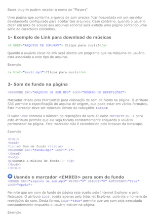 Esses plug-in podem receber o nome de "Players"

Uma página que contenha arquivos de som precisa ficar hospedada em um servidor
devidamente configurado para aceitar tais arquivos. Caso contrário, quando o usuário
clicar em links de acesso aos arquivos sonoros será exibida uma página contendo uma
série de caracteres estranhos.

1- Exemplo de Link para download de músicas
<A HREF="ARQUIVO DE SOM.WAV"> Clique para ouvir!</a>

Quando o usuário clicar no link será aberto um programa que na máquina do usuário
esta associada a este tipo de arquivo.

Exemplo:

<a href="music.mp3">Clique para ouvir</a>


2- Som de fundo na página
<BGSOUND SRC="ARQUIVO DE SOM.MP3" LOOP="NÚMERO DE REPETIÇÕES">

Marcador criado pela Microsoft® para colocação de som de fundo na página. O atributo
SRC permite a especificação do arquivo de origem, que pode estar em vários formatos.
Este marcador deve ser colocado dentro do cabeçalho <HEAD>

O valor LOOP controla o número de repetições do som. O Valor INFINITE ou -1 para
este atributo permite que ele seja tocado constantemente enquanto o usuário
permanecer na página. Este marcador não é reconhecido pelo browser da Netscape.

Exemplo:

<html>
<head>
<title> Som de fundo </title>
<BGSOUND SRC="fundo.mp3" LOOP="-1">
</head>
<body>
<p>Escute a música de fundo!!! </p>
</body>
</html>

   Usando o marcador <EMBED> para som de fundo
<EMBED SRC="arquivo de som.mp3" WIDTH="0" HEIGHT="0" AUTOSTART="true"
LOOP="opção">

Permite que um som de fundo de página seja aceito pelo Internet Explorer e pelo
Netscape. O atributo LOOP, aceita apenas pelo Internet Explorer, controla o número de
repetições do som. Desta forma, LOOP="true" permite que um som seja executado
constantemente enquanto o usuário estiver na página.

Exemplo:
 