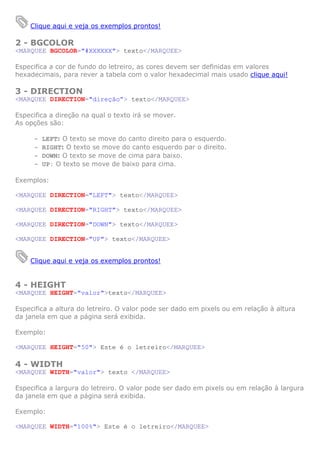 Clique aqui e veja os exemplos prontos!

2 - BGCOLOR
<MARQUEE BGCOLOR="#XXXXXX"> texto</MARQUEE>

Especifica a cor de fundo do letreiro, as cores devem ser definidas em valores
hexadecimais, para rever a tabela com o valor hexadecimal mais usado clique aqui!

3 - DIRECTION
<MARQUEE DIRECTION="direção”> texto</MARQUEE>

Especifica a direção na qual o texto irá se mover.
As opções são:

     -   LEFT: O texto se move do canto direito para o esquerdo.
     -   RIGHT: O texto se move do canto esquerdo par o direito.
     -   DOWN: O texto se move de cima para baixo.
     -   UP: O texto se move de baixo para cima.

Exemplos:

<MARQUEE DIRECTION="LEFT"> texto</MARQUEE>

<MARQUEE DIRECTION="RIGHT"> texto</MARQUEE>

<MARQUEE DIRECTION="DOWN"> texto</MARQUEE>

<MARQUEE DIRECTION="UP"> texto</MARQUEE>


    Clique aqui e veja os exemplos prontos!


4 - HEIGHT
<MARQUEE HEIGHT="valor">texto</MARQUEE>

Especifica a altura do letreiro. O valor pode ser dado em pixels ou em relação à altura
da janela em que a página será exibida.

Exemplo:

<MARQUEE HEIGHT="50"> Este é o letreiro</MARQUEE>

4 - WIDTH
<MARQUEE WIDTH="valor"> texto </MARQUEE>

Especifica a largura do letreiro. O valor pode ser dado em pixels ou em relação à largura
da janela em que a página será exibida.

Exemplo:

<MARQUEE WIDTH="100%"> Este é o letreiro</MARQUEE>
 