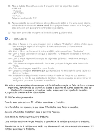 01- Abra o Adobe PhotoShop e crie 4 imagens com os seguintes texto:
      - PRAIAS
      - PIADAS
      - NOTÍCIAS
      - E-MAIL
      Salve-as no formato GIF.

  02- Após a criação destas imagens, abra o Bloco de Notas e crie uma nova página,
      salvando-a com o nome menu.html. Esta página deverá conter as 4 imagens,
      cada uma em um parágrafo centralizado na página.

  03- Faça com que cada imagem seja um link para qualquer site.


   V – TRABALHO
   01- Abra o Adobe e crie uma imagem com a palavra “Trabalho”. Utilize efeitos para
       dar um toque especial a imagem. Salve-a no formato GIF com nome
       trabalho.gif
   02- Abra o Bloco de Notas e inicialize o HTML, adicione o título: “Trabalho”.
   03- Com o meta Description coloque o seguinte: “O trabalho enobrece o homem.
       Trabalhe!!!”.
   04- Com o meta KeyWords coloque as seguintes palavras: “Trabalho, energia,
       população”
   05- Coloque uma imagem de fundo. Pode ser qualquer imagem relacionada ao
       Título.
   06- Coloque a imagem escolhida como fundo.
   07- Coloque a imagem trabalho.gif que foi feita lá no PhotoShop como título e a
       deixe no centro.
   08- Acrescente o seguinte texto centralizado na tela na fonte de sua escolha,
       tamanho 4, cor de sua preferência também. Não se esqueça de determinar os
       parágrafos para que fique nesta aparência.

Por vários anos eu coloquei a culpa por minha falta de energia na falta de ferro em meu
   organismo, deficiências de vitaminas, dietas e dezenas de outras besteiras. Mas eu
      finalmente encontrei a verdadeira razão: estou sobrecarregado de trabalho.
A população brasileira é de 130 milhões.

52 Milhões são aposentados

Isso faz com que sobrem 78 milhões para fazer o trabalho.

Há 19 milhões nas escolas, o que deixa 59 milhões para fazer o trabalho.

Desses, 39 milhões trabalham para o governo Federal.

Isso deixa 20 milhões para fazer o trabalho.

Dois milhões estão na Forças Amadas, o que deixa 18 milhões para fazer o trabalho.

Tire desses os 14.8 milhões que estão nos Governos Estaduais e Municipais e temos 3.2
milhões para fazer o trabalho.
 