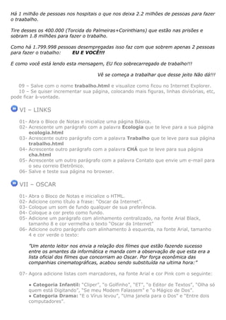 Há 1 milhão de pessoas nos hospitais o que nos deixa 2.2 milhões de pessoas para fazer
o traabalho.

Tire desses os 400.000 (Torcida do Palmeiras+Corinthians) que estão nas prisões e
sobram 1.8 milhões para fazer o trabalho.

Como há 1.799.998 pessoas desempregadas isso faz com que sobrem apenas 2 pessoas
para fazer o trabalho: EU E VOCÊ!!!

E como você está lendo esta mensagem, EU fico sobrecarregado de trabalho!!!

                                       Vê se começa a trabalhar que desse jeito Não dá!!!

   09 – Salve com o nome trabalho.html e visualize como ficou no Internet Explorer.
   10 – Se quiser incrementar sua página, colocando mais figuras, linhas divisórias, etc,
pode ficar à-vontade.

   VI – LINKS
   01- Abra o Bloco de Notas e inicialize uma página Básica.
   02- Acrescente um parágrafo com a palavra Ecologia que te leve para a sua página
       ecologia.html
   03- Acrescente outro parágrafo com a palavra Trabalho que te leve para sua página
       trabalho.html
   04- Acrescente outro parágrafo com a palavra CHÁ que te leve para sua página
       cha.html
   05- Acrescente um outro parágrafo com a palavra Contato que envie um e-mail para
       o seu correio Eletrônico.
   06- Salve e teste sua página no browser.

   VII – OSCAR
   01- Abra o Bloco de Notas e inicialize o HTML.
   02- Adicione como título a frase: “Oscar da Internet”.
   03- Coloque um som de fundo qualquer de sua preferência.
   04- Coloque a cor preto como fundo.
   05- Adicione um parágrafo com alinhamento centralizado, na fonte Arial Black,
       tamanho 8 e cor vermelha o texto “Oscar da Internet”
   06- Adicione outro parágrafo com alinhamento à esquerda, na fonte Arial, tamanho
       4 e cor verde o texto:

         ”Um atento leitor nos envia a relação dos filmes que estão fazendo sucesso
         entre os amantes da informática e manda com a observação de que esta era a
         lista oficial dos filmes que concorriam ao Oscar. Por força econômica das
         companhias cinematográficas, acabou sendo substituída na ultima hora:”

   07- Agora adicione listas com marcadores, na fonte Arial e cor Pink com o seguinte:

         ● Categoria Infantil: “Cliper”, “o Golfinho”, “ET”, “o Editor de Textos”, “Olha só
         quem está Digitando”, “Se meu Modem Falassem” e “o Mágico de Dos”.
         ● Categoria Drama: “E o Vírus levou”, “Uma janela para o Dos” e “Entre dois
         computadores”.
 