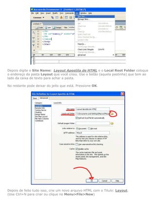 Depois digite o Site Name: Layout Apostila de HTML e o Local Root Folder coloque
o endereço da pasta Layout que você criou. Use o botão (aquela pastinha) que tem ao
lado da caixa de texto para achar a pasta.

No restante pode deixar do jeito que está. Pressione OK.




Depois de feito tudo isso, crie um novo arquivo HTML com o Titulo: Layout.
(Use Ctrl+N para criar ou clique no Menu>File>New)
 