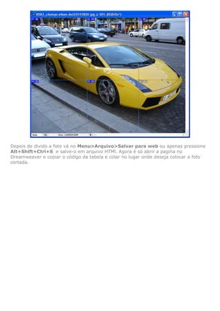 Depois de divido a foto vá no Menu>Arquivo>Salvar para web ou apenas pressione
Alt+Shift+Ctrl+S e salve-o em arquivo HTMl. Agora é só abrir a pagina no
Dreamweaver e copiar o código da tabela e colar no lugar onde deseja colocar a foto
cortada.
 