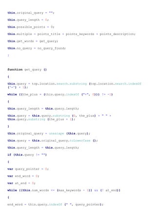 this.original_query = "";

this.query_length = 0;

this.possible_points = 0;

this.multiple = points_title + points_keywords + points_description;

this.get_words = get_query;

this.no_query = no_query_found;

}



function get_query ()

{

this.query = top.location.search.substring (top.location.search.indexOf
('=') + 1);

while ((the_plus = (this.query.indexOf ("+", 0))) != -1)

{

this.query_length = this.query.length;

this.query = this.query.substring (0, the_plus) + " " +
this.query.substring (the_plus + 1);

}

this.original_query = unescape (this.query);

this.query = this.original_query.toLowerCase ();

this.query_length = this.query.length;

if (this.query != "")

{

var query_pointer = 0;

var end_word = 0;

var at_end = 0;

while ((this.num_words <= (max_keywords - 1)) && (! at_end))

{

end_word = this.query.indexOf (" ", query_pointer);
 