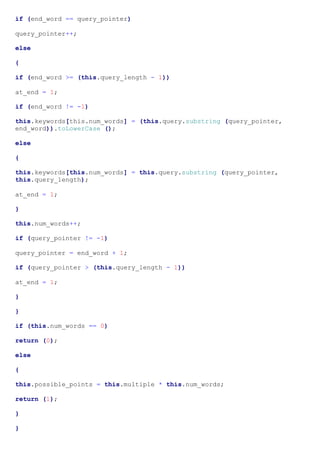 if (end_word == query_pointer)

query_pointer++;

else

{

if (end_word >= (this.query_length - 1))

at_end = 1;

if (end_word != -1)

this.keywords[this.num_words] = (this.query.substring (query_pointer,
end_word)).toLowerCase ();

else

{

this.keywords[this.num_words] = this.query.substring (query_pointer,
this.query_length);

at_end = 1;

}

this.num_words++;

if (query_pointer != -1)

query_pointer = end_word + 1;

if (query_pointer > (this.query_length - 1))

at_end = 1;

}

}

if (this.num_words == 0)

return (0);

else

{

this.possible_points = this.multiple * this.num_words;

return (1);

}

}
 