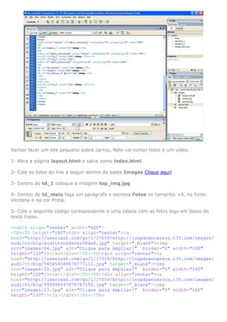Vamos fazer um site pequeno sobre carros, Nele vai conter fotos e um vídeo.

1- Abra a página layout.html e salve como index.html

2- Cole as fotos do link a seguir dentro da pasta Images Clique aqui!

3- Dentro do td_1 coloque a imagem top_img.jpg

4- Dentro do td_meio faça um parágrafo e escreva Fotos no tamanho +4, na fonte
Verdana e na cor Preta.

5- Cole o seguinte código corespondente a uma tabela com as fotos logo em baixo do
texto Fotos.

<table align="center" width="600">
<TR><TD height="180"><div align="center"><a
href="http://usercash.com/go/1/37059/http://loopdowncarros.t35.com/images/
audi/tt/big/audittroadster08da8.jpg" target="_blank"><img
src="images/04.jpg" alt="Clique para Ampliar!" border="0" width="160"
height="120"/></a></div></TD><TD><div align="center"><a
href="http://usercash.com/go/1/37059/http://loopdowncarros.t35.com/images/
audi/tt/big/545454588878777111.jpg" target="_blank"><img
src="images/20.jpg" alt="Clique para Ampliar!" border="0" width="160"
height="120"/></a></div></TD><TD><div align="center"><a
href="http://usercash.com/go/1/37059/http://loopdowncarros.t35.com/images/
audi/tt/big/999998897878787555.jpg" target="_blank"><img
src="images/23.jpg" alt="Clique para Ampliar!" border="0" width="160"
height="120"/></a></div></TD></TR>
 