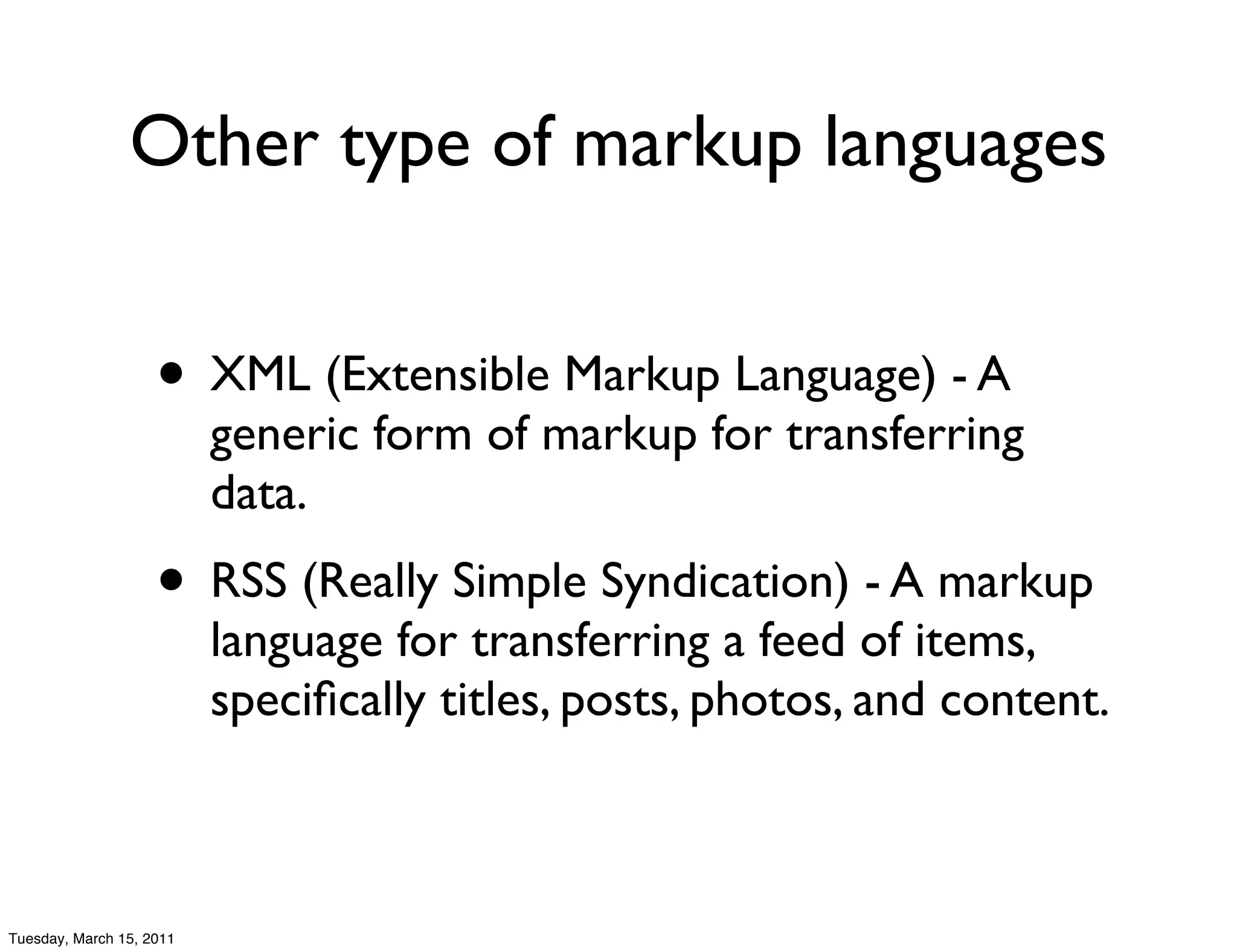 Other type of markup languages


                    • XML (Extensible Markup Language) - A
                          generic form of markup for transferring
                          data.
                    • RSS (Really Simple Syndication) - A markup
                          language for transferring a feed of items,
                          speciﬁcally titles, posts, photos, and content.



Tuesday, March 15, 2011
 