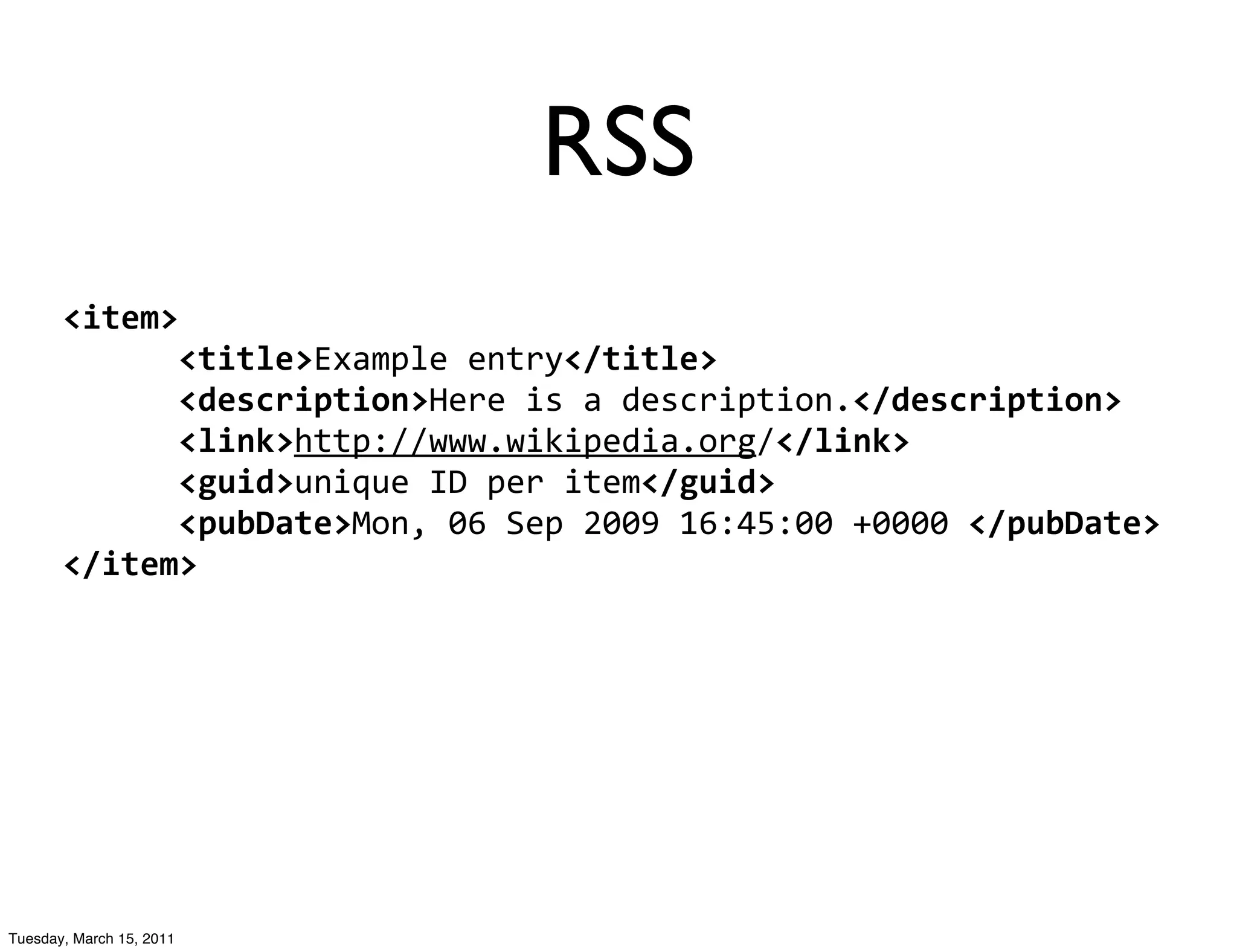 RSS
       <item>
       	
  	
  	
  	
  	
  	
  <title>Example	
  entry</title>
       	
  	
  	
  	
  	
  	
  <description>Here	
  is	
  a	
  description.</description>
       	
  	
  	
  	
  	
  	
  <link>http://www.wikipedia.org/</link>
       	
  	
  	
  	
  	
  	
  <guid>unique	
  ID	
  per	
  item</guid>
       	
  	
  	
  	
  	
  	
  <pubDate>Mon,	
  06	
  Sep	
  2009	
  16:45:00	
  +0000	
  </pubDate>
       </item>




Tuesday, March 15, 2011
 