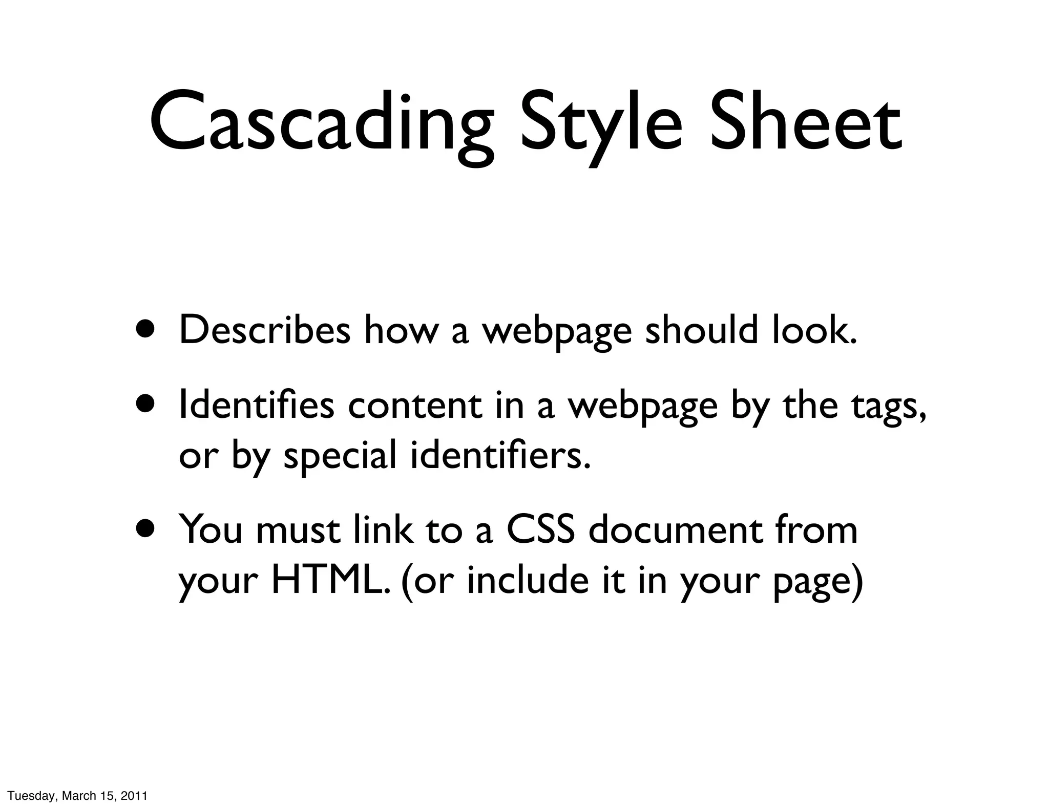 Cascading Style Sheet

                    • Describes how a webpage should look.
                    • Identiﬁes content in a webpage by the tags,
                          or by special identiﬁers.
                    • You must link to a CSS document from
                          your HTML. (or include it in your page)



Tuesday, March 15, 2011
 